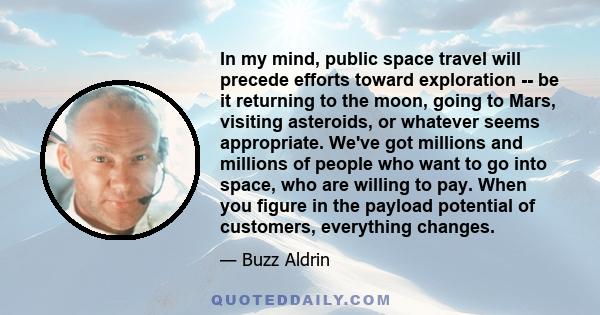 In my mind, public space travel will precede efforts toward exploration -- be it returning to the moon, going to Mars, visiting asteroids, or whatever seems appropriate. We've got millions and millions of people who