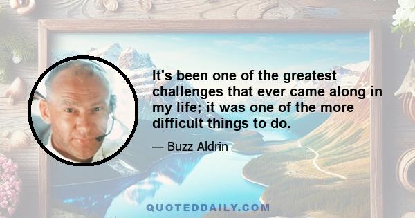 It's been one of the greatest challenges that ever came along in my life; it was one of the more difficult things to do.