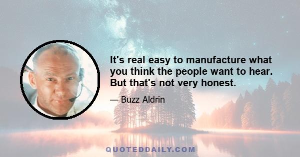 It's real easy to manufacture what you think the people want to hear. But that's not very honest.