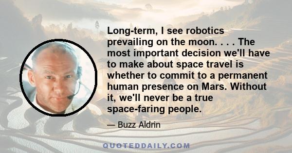 Long-term, I see robotics prevailing on the moon. . . . The most important decision we'll have to make about space travel is whether to commit to a permanent human presence on Mars. Without it, we'll never be a true