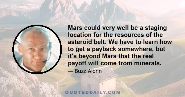 Mars could very well be a staging location for the resources of the asteroid belt. We have to learn how to get a payback somewhere, but it's beyond Mars that the real payoff will come from minerals.