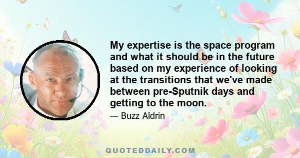 My expertise is the space program and what it should be in the future based on my experience of looking at the transitions that we've made between pre-Sputnik days and getting to the moon.