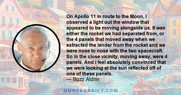 On Apollo 11 in route to the Moon, I observed a light out the window that appeared to be moving alongside us. It was either the rocket we had separated from, or the 4 panels that moved away when we extracted the lander