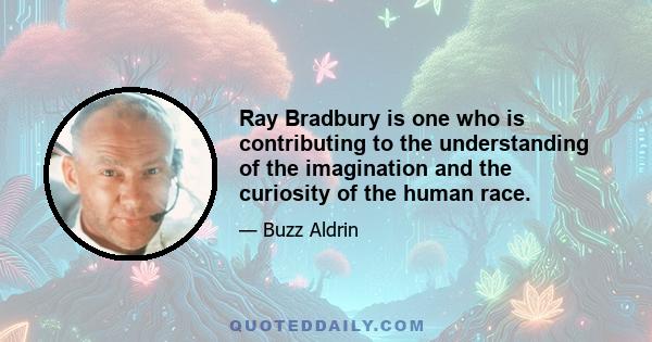 Ray Bradbury is one who is contributing to the understanding of the imagination and the curiosity of the human race.