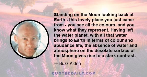 Standing on the Moon looking back at Earth - this lovely place you just came from - you see all the colours, and you know what they represent. Having left the water planet, with all that water brings to Earth in terms