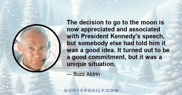 The decision to go to the moon is now appreciated and associated with President Kennedy's speech, but somebody else had told him it was a good idea. It turned out to be a good commitment, but it was a unique situation.