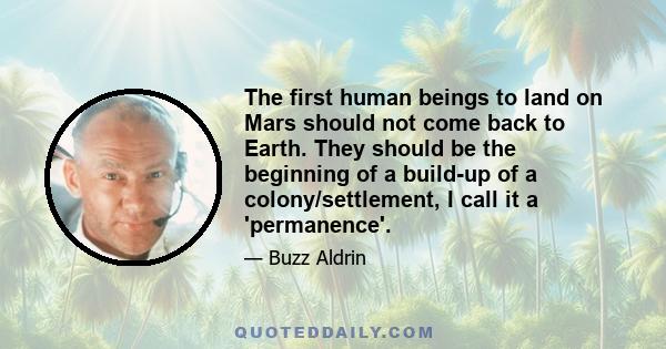 The first human beings to land on Mars should not come back to Earth. They should be the beginning of a build-up of a colony/settlement, I call it a 'permanence'.