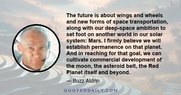 The future is about wings and wheels and new forms of space transportation, along with our deep-space ambition to set foot on another world in our solar system: Mars. I firmly believe we will establish permanence on