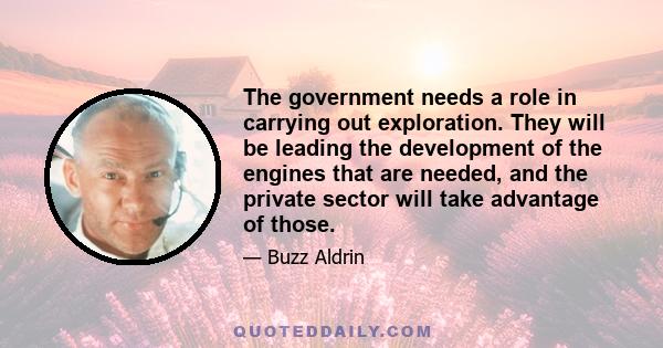 The government needs a role in carrying out exploration. They will be leading the development of the engines that are needed, and the private sector will take advantage of those.