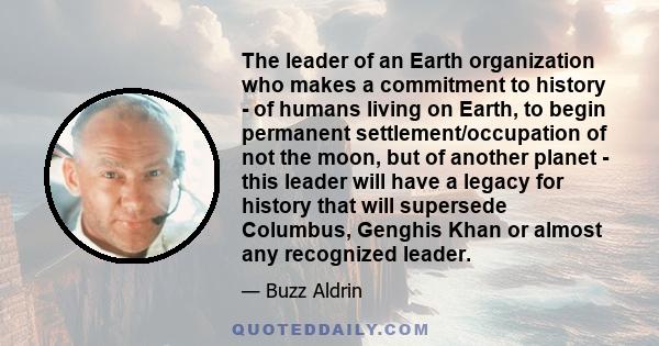 The leader of an Earth organization who makes a commitment to history - of humans living on Earth, to begin permanent settlement/occupation of not the moon, but of another planet - this leader will have a legacy for