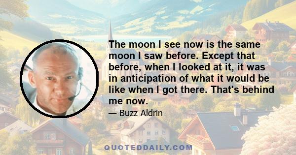 The moon I see now is the same moon I saw before. Except that before, when I looked at it, it was in anticipation of what it would be like when I got there. That's behind me now.