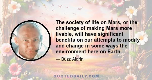 The society of life on Mars, or the challenge of making Mars more livable, will have significant benefits on our attempts to modify and change in some ways the environment here on Earth.