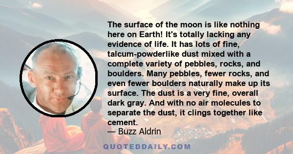 The surface of the moon is like nothing here on Earth! It's totally lacking any evidence of life. It has lots of fine, talcum-powderlike dust mixed with a complete variety of pebbles, rocks, and boulders. Many pebbles,