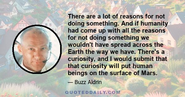 There are a lot of reasons for not doing something. And if humanity had come up with all the reasons for not doing something we wouldn't have spread across the Earth the way we have. There's a curiosity, and I would