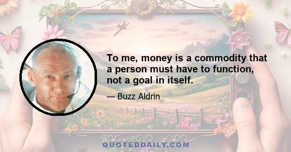 To me, money is a commodity that a person must have to function, not a goal in itself.