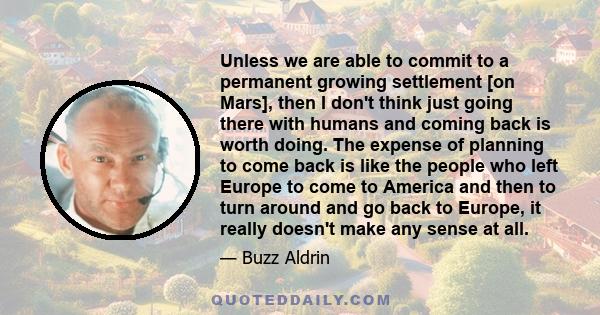 Unless we are able to commit to a permanent growing settlement [on Mars], then I don't think just going there with humans and coming back is worth doing. The expense of planning to come back is like the people who left