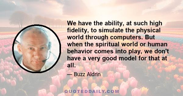 We have the ability, at such high fidelity, to simulate the physical world through computers. But when the spiritual world or human behavior comes into play, we don't have a very good model for that at all.