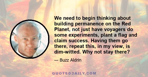 We need to begin thinking about building permanence on the Red Planet, not just have voyagers do some experiments, plant a flag and claim success. Having them go there, repeat this, in my view, is dim-witted. Why not