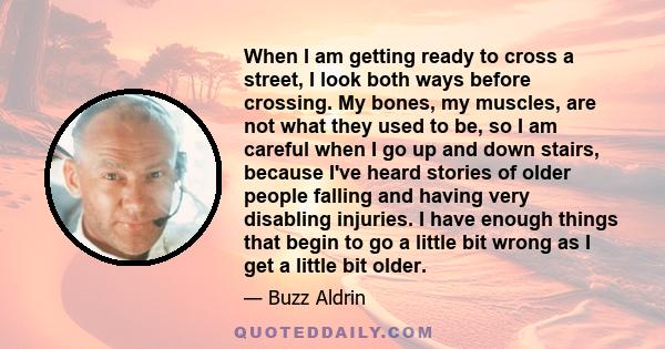 When I am getting ready to cross a street, I look both ways before crossing. My bones, my muscles, are not what they used to be, so I am careful when I go up and down stairs, because I've heard stories of older people