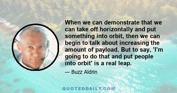 When we can demonstrate that we can take off horizontally and put something into orbit, then we can begin to talk about increasing the amount of payload. But to say, 'I'm going to do that and put people into orbit' is a 