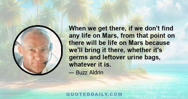 When we get there, if we don't find any life on Mars, from that point on there will be life on Mars because we'll bring it there, whether it's germs and leftover urine bags, whatever it is.