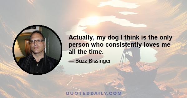 Actually, my dog I think is the only person who consistently loves me all the time.