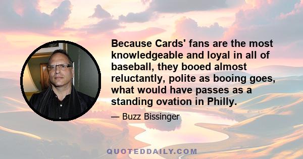 Because Cards' fans are the most knowledgeable and loyal in all of baseball, they booed almost reluctantly, polite as booing goes, what would have passes as a standing ovation in Philly.