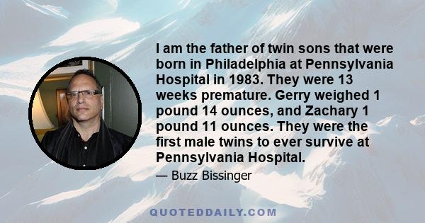 I am the father of twin sons that were born in Philadelphia at Pennsylvania Hospital in 1983. They were 13 weeks premature. Gerry weighed 1 pound 14 ounces, and Zachary 1 pound 11 ounces. They were the first male twins