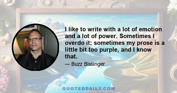 I like to write with a lot of emotion and a lot of power. Sometimes I overdo it; sometimes my prose is a little bit too purple, and I know that.