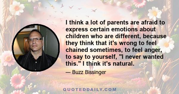 I think a lot of parents are afraid to express certain emotions about children who are different, because they think that it's wrong to feel chained sometimes, to feel anger, to say to yourself, I never wanted this. I