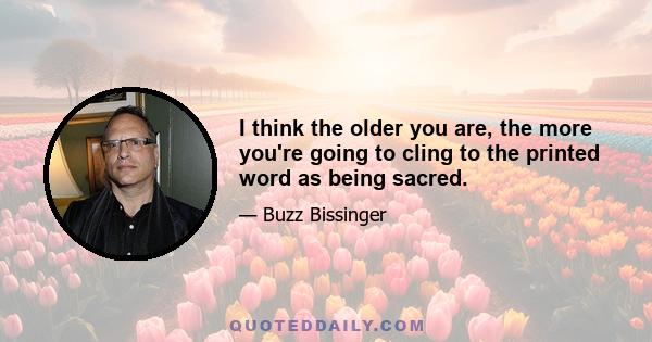 I think the older you are, the more you're going to cling to the printed word as being sacred.