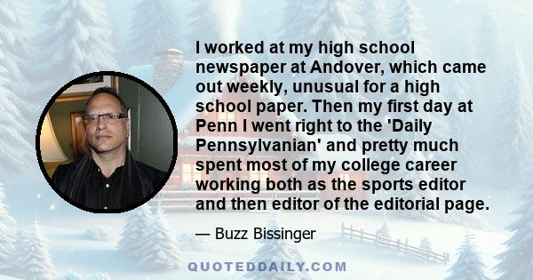 I worked at my high school newspaper at Andover, which came out weekly, unusual for a high school paper. Then my first day at Penn I went right to the 'Daily Pennsylvanian' and pretty much spent most of my college