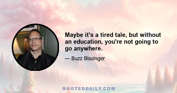 Maybe it's a tired tale, but without an education, you're not going to go anywhere.