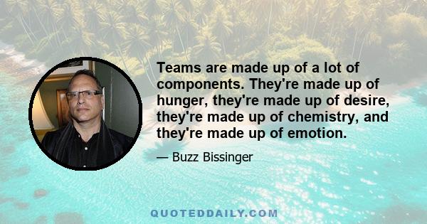 Teams are made up of a lot of components. They're made up of hunger, they're made up of desire, they're made up of chemistry, and they're made up of emotion.