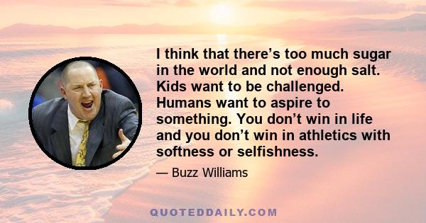 I think that there’s too much sugar in the world and not enough salt. Kids want to be challenged. Humans want to aspire to something. You don’t win in life and you don’t win in athletics with softness or selfishness.