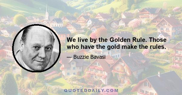 We live by the Golden Rule. Those who have the gold make the rules.