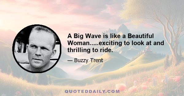 A Big Wave is like a Beautiful Woman.....exciting to look at and thrilling to ride.