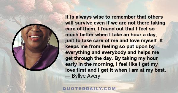 It is always wise to remember that others will survive even if we are not there taking care of them. I found out that I feel so much better when I take an hour a day, just to take care of me and love myself. It keeps me 