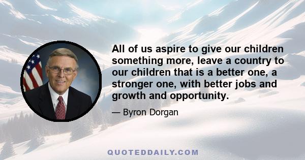 All of us aspire to give our children something more, leave a country to our children that is a better one, a stronger one, with better jobs and growth and opportunity.