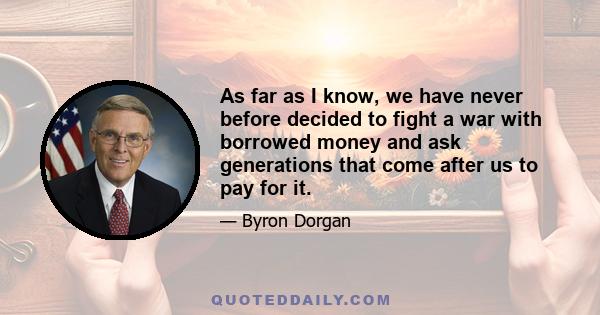 As far as I know, we have never before decided to fight a war with borrowed money and ask generations that come after us to pay for it.