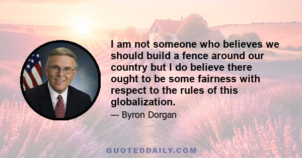 I am not someone who believes we should build a fence around our country but I do believe there ought to be some fairness with respect to the rules of this globalization.