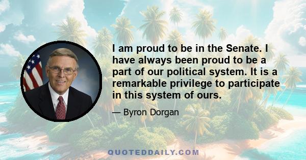 I am proud to be in the Senate. I have always been proud to be a part of our political system. It is a remarkable privilege to participate in this system of ours.