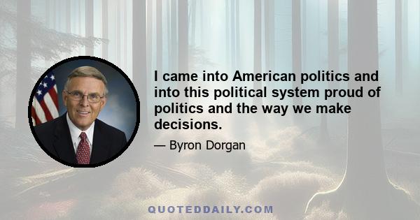 I came into American politics and into this political system proud of politics and the way we make decisions.