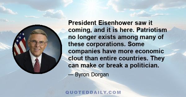 President Eisenhower saw it coming, and it is here. Patriotism no longer exists among many of these corporations. Some companies have more economic clout than entire countries. They can make or break a politician.