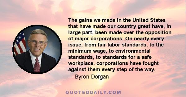 The gains we made in the United States that have made our country great have, in large part, been made over the opposition of major corporations. On nearly every issue, from fair labor standards, to the minimum wage, to 