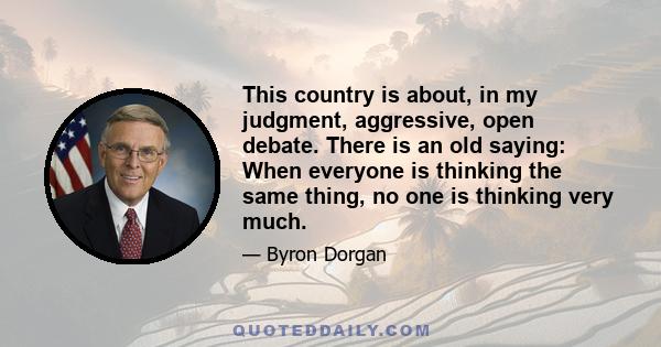 This country is about, in my judgment, aggressive, open debate. There is an old saying: When everyone is thinking the same thing, no one is thinking very much.