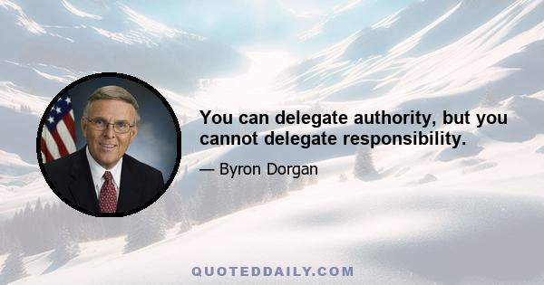 You can delegate authority, but you cannot delegate responsibility.