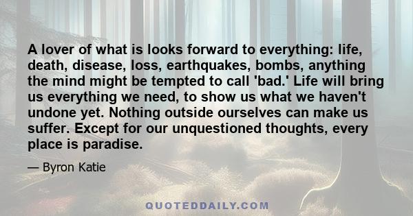 A lover of what is looks forward to everything: life, death, disease, loss, earthquakes, bombs, anything the mind might be tempted to call 'bad.' Life will bring us everything we need, to show us what we haven't undone