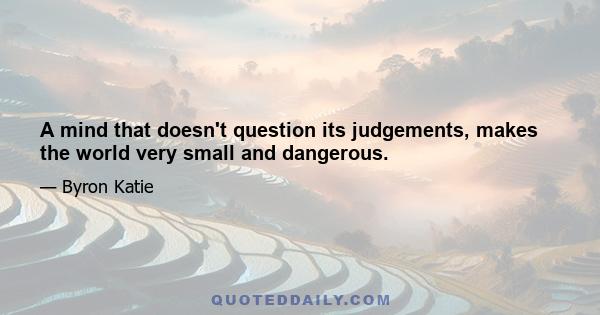 A mind that doesn't question its judgements, makes the world very small and dangerous.