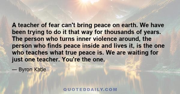 A teacher of fear can't bring peace on earth. We have been trying to do it that way for thousands of years. The person who turns inner violence around, the person who finds peace inside and lives it, is the one who